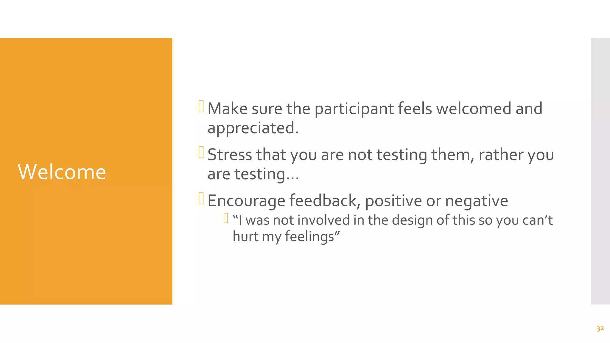 Welcome
Make sure the participant feels welcomed and
appreciated.
Stress that you are not testing them, rather you
are testing…
Encourage feedback, positive or negative
 “I was not involved in the design of this so you can’t
hurt my feelings”
32
 