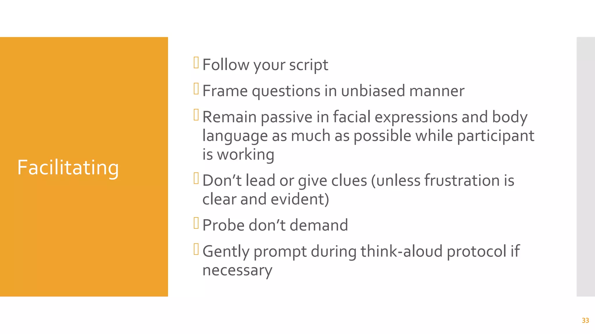 Facilitating
Follow your script
Frame questions in unbiased manner
Remain passive in facial expressions and body
language as much as possible while participant
is working
Don’t lead or give clues (unless frustration is
clear and evident)
Probe don’t demand
Gently prompt during think-aloud protocol if
necessary
33
 