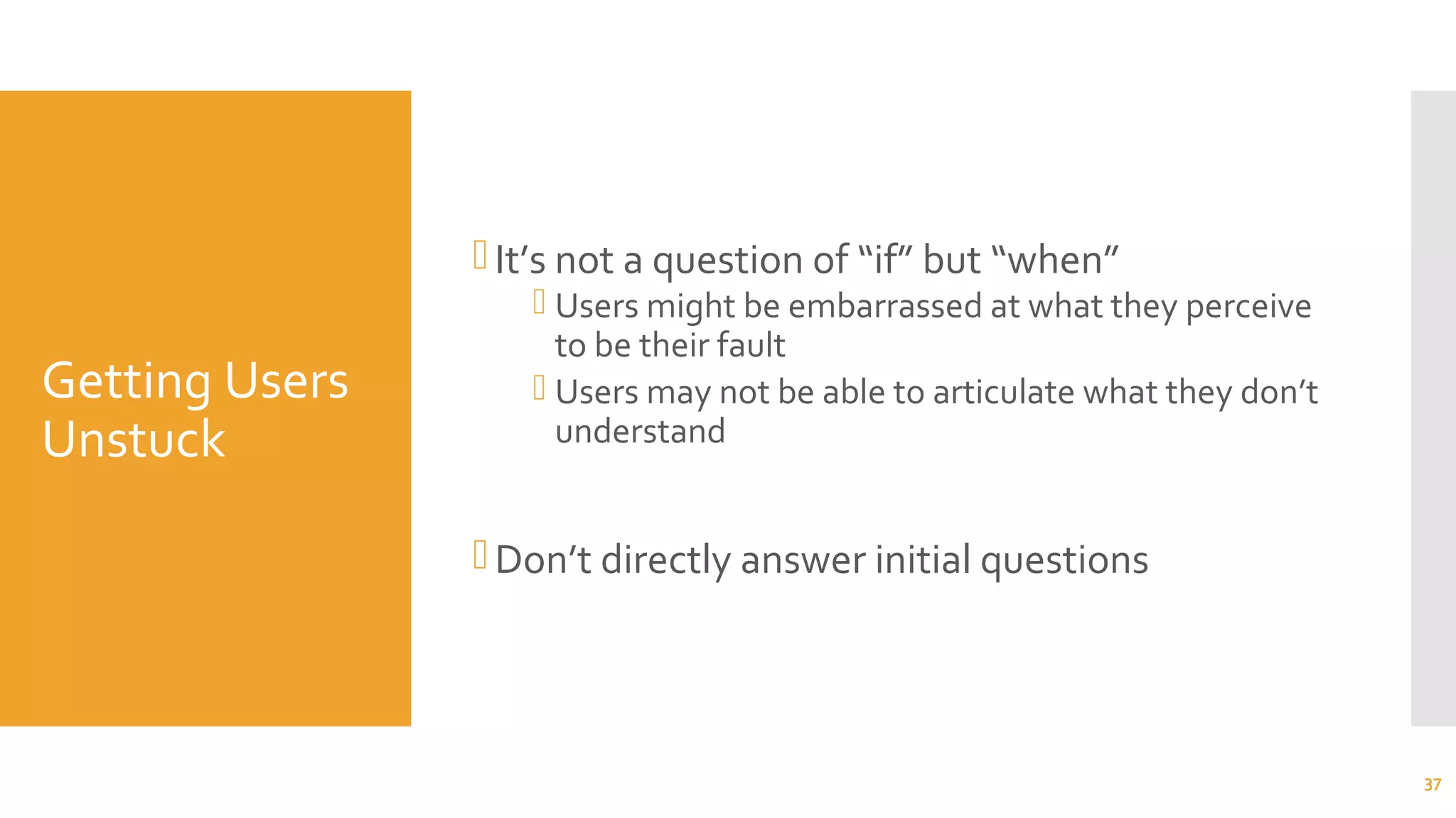 Getting Users
Unstuck
It’s not a question of “if” but “when”
 Users might be embarrassed at what they perceive
to be their fault
 Users may not be able to articulate what they don’t
understand
Don’t directly answer initial questions
37
 