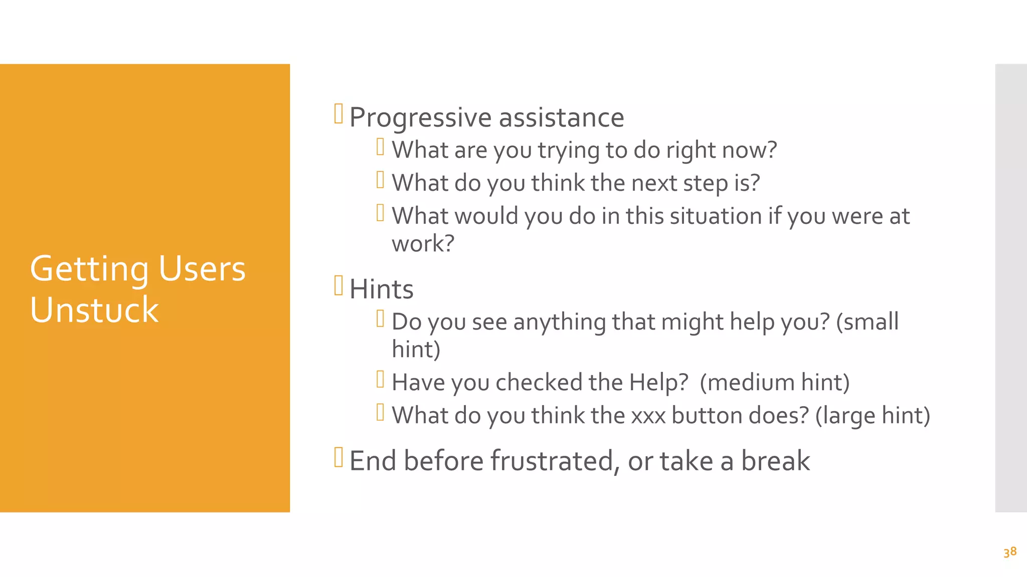 Getting Users
Unstuck
Progressive assistance
 What are you trying to do right now?
 What do you think the next step is?
 What would you do in this situation if you were at
work?
Hints
 Do you see anything that might help you? (small
hint)
 Have you checked the Help? (medium hint)
 What do you think the xxx button does? (large hint)
End before frustrated, or take a break
38
 