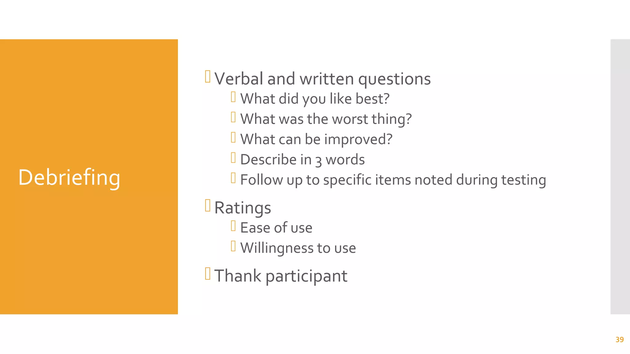 Debriefing
Verbal and written questions
 What did you like best?
 What was the worst thing?
 What can be improved?
 Describe in 3 words
 Follow up to specific items noted during testing
Ratings
 Ease of use
 Willingness to use
Thank participant
39
 