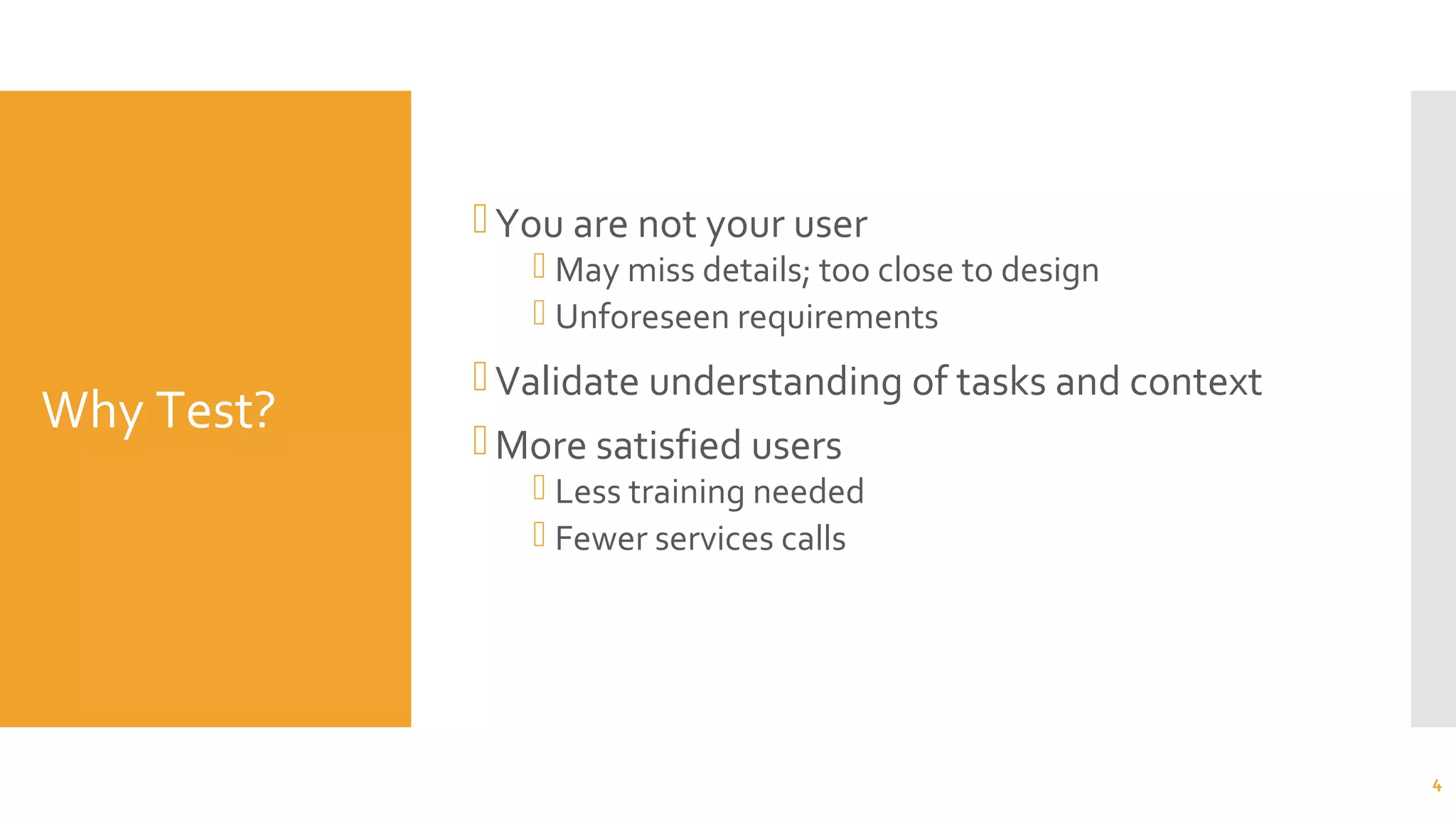Why Test?
You are not your user
 May miss details; too close to design
 Unforeseen requirements
Validate understanding of tasks and context
More satisfied users
 Less training needed
 Fewer services calls
4
 