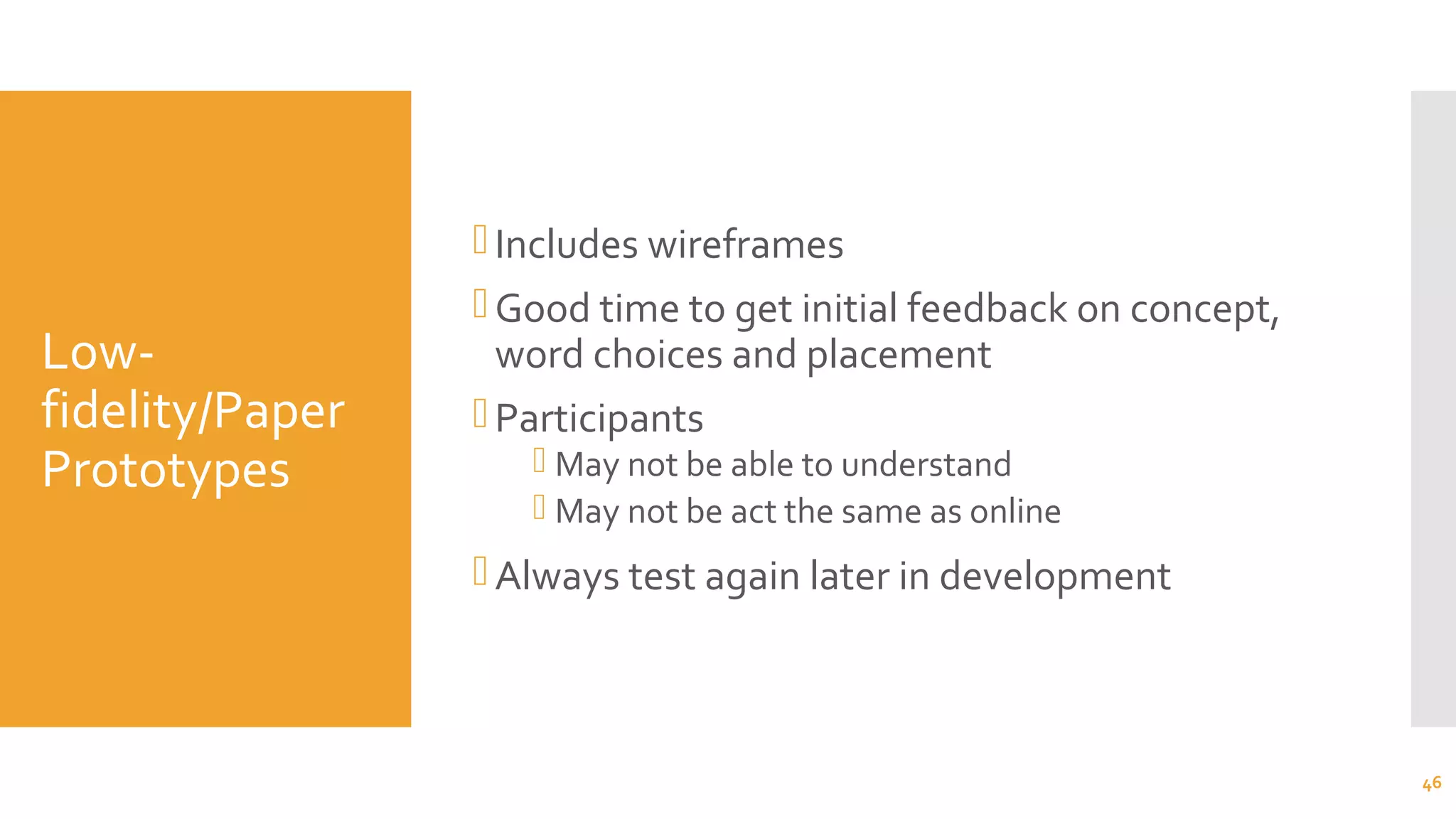 Low-
fidelity/Paper
Prototypes
Includes wireframes
Good time to get initial feedback on concept,
word choices and placement
Participants
 May not be able to understand
 May not be act the same as online
Always test again later in development
46
 