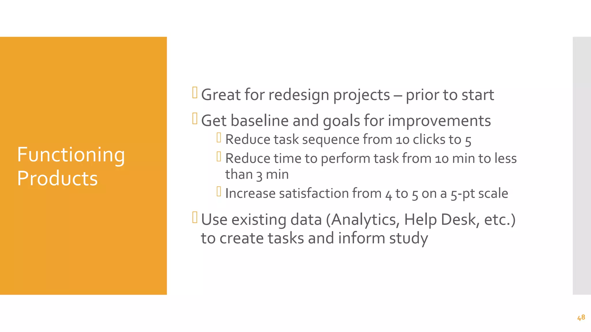 Functioning
Products
Great for redesign projects – prior to start
Get baseline and goals for improvements
 Reduce task sequence from 10 clicks to 5
 Reduce time to perform task from 10 min to less
than 3 min
 Increase satisfaction from 4 to 5 on a 5-pt scale
Use existing data (Analytics, Help Desk, etc.)
to create tasks and inform study
48
 
