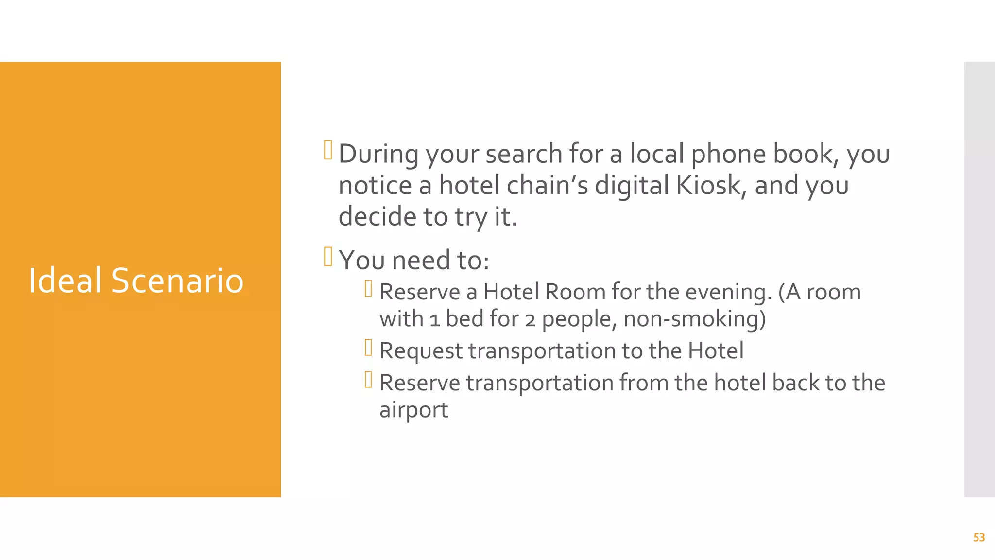 Ideal Scenario
During your search for a local phone book, you
notice a hotel chain’s digital Kiosk, and you
decide to try it.
You need to:
 Reserve a Hotel Room for the evening. (A room
with 1 bed for 2 people, non-smoking)
 Request transportation to the Hotel
 Reserve transportation from the hotel back to the
airport
53
 