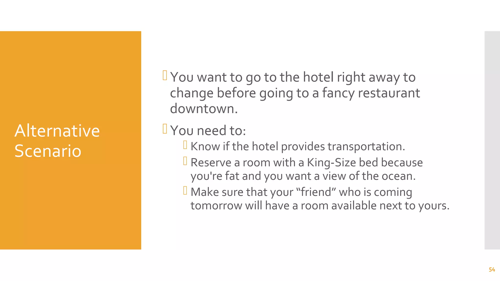 Alternative
Scenario
You want to go to the hotel right away to
change before going to a fancy restaurant
downtown.
You need to:
 Know if the hotel provides transportation.
 Reserve a room with a King-Size bed because
you're fat and you want a view of the ocean.
 Make sure that your “friend” who is coming
tomorrow will have a room available next to yours.
54
 