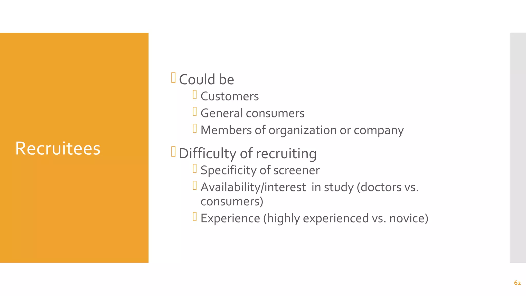 Recruitees
Could be
 Customers
 General consumers
 Members of organization or company
Difficulty of recruiting
 Specificity of screener
 Availability/interest in study (doctors vs.
consumers)
 Experience (highly experienced vs. novice)
62
 