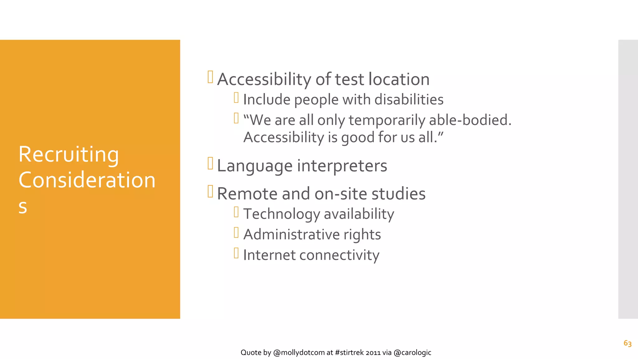 Recruiting
Consideration
s
Accessibility of test location
 Include people with disabilities
 “We are all only temporarily able-bodied.
Accessibility is good for us all.”
Language interpreters
Remote and on-site studies
 Technology availability
 Administrative rights
 Internet connectivity
63
Quote by @mollydotcom at #stirtrek 2011 via @carologic
 
