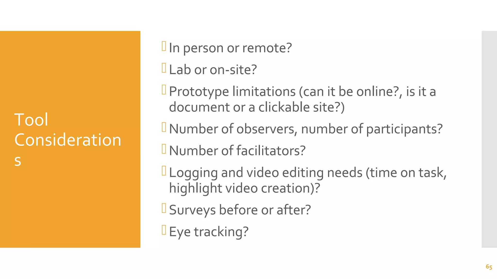 Tool
Consideration
s
In person or remote?
Lab or on-site?
Prototype limitations (can it be online?, is it a
document or a clickable site?)
Number of observers, number of participants?
Number of facilitators?
Logging and video editing needs (time on task,
highlight video creation)?
Surveys before or after?
Eye tracking?
65
 