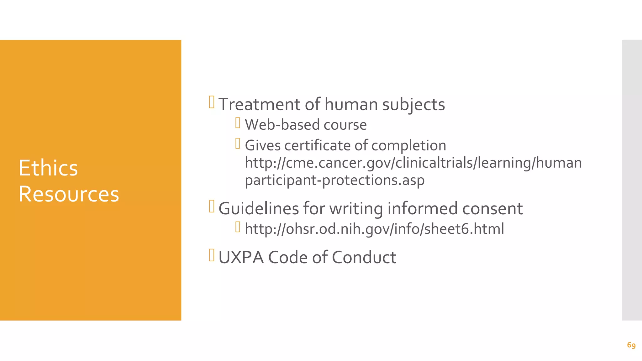 Ethics
Resources
Treatment of human subjects
 Web-based course
 Gives certificate of completion
http://cme.cancer.gov/clinicaltrials/learning/human
participant-protections.asp
Guidelines for writing informed consent
 http://ohsr.od.nih.gov/info/sheet6.html
UXPA Code of Conduct
69
 