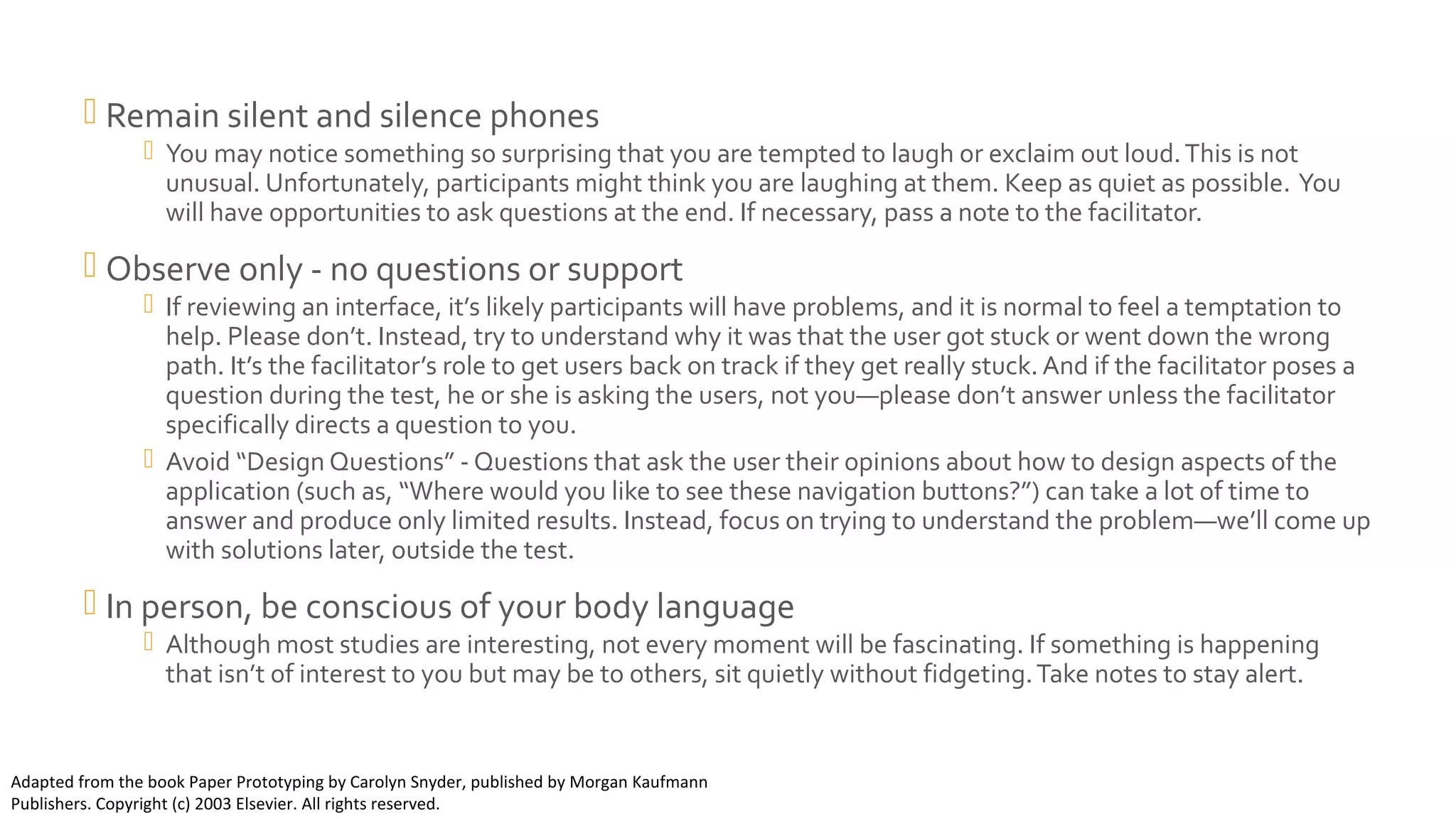 Observer Rules (continued) Remain silent and silence phones
 You may notice something so surprising that you are tempted to laugh or exclaim out loud.This is not
unusual. Unfortunately, participants might think you are laughing at them. Keep as quiet as possible. You
will have opportunities to ask questions at the end. If necessary, pass a note to the facilitator.
 Observe only - no questions or support
 If reviewing an interface, it’s likely participants will have problems, and it is normal to feel a temptation to
help. Please don’t. Instead, try to understand why it was that the user got stuck or went down the wrong
path. It’s the facilitator’s role to get users back on track if they get really stuck. And if the facilitator poses a
question during the test, he or she is asking the users, not you—please don’t answer unless the facilitator
specifically directs a question to you.
 Avoid “Design Questions” - Questions that ask the user their opinions about how to design aspects of the
application (such as, “Where would you like to see these navigation buttons?”) can take a lot of time to
answer and produce only limited results. Instead, focus on trying to understand the problem—we’ll come up
with solutions later, outside the test.
 In person, be conscious of your body language
 Although most studies are interesting, not every moment will be fascinating. If something is happening
that isn’t of interest to you but may be to others, sit quietly without fidgeting.Take notes to stay alert.
Adapted from the book Paper Prototyping by Carolyn Snyder, published by Morgan Kaufmann
Publishers. Copyright (c) 2003 Elsevier. All rights reserved.
 