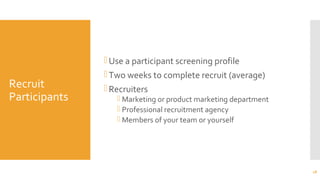 Recruit
Participants
Use a participant screening profile
Two weeks to complete recruit (average)
Recruiters
 Marketing or product marketing department
 Professional recruitment agency
 Members of your team or yourself
18
 