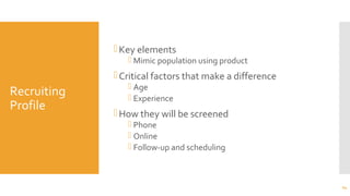 Recruiting
Profile
Key elements
 Mimic population using product
Critical factors that make a difference
 Age
 Experience
How they will be screened
 Phone
 Online
 Follow-up and scheduling
24
 