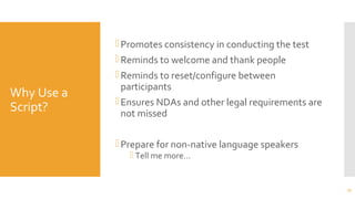 Why Use a
Script?
Promotes consistency in conducting the test
Reminds to welcome and thank people
Reminds to reset/configure between
participants
Ensures NDAs and other legal requirements are
not missed
Prepare for non-native language speakers
 Tell me more…
27
 
