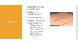 Test Folders
Organize materials
per participant
Easily access
individual results
Store as a group
Prepare a folder for
each participant
 All test materials
(script, forms,
printed tasks etc.)
 Don’t use names-
label folders:
Pilot, P1, P2, P3
29
 