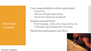 Informed
Consent
Your responsibility to inform participant
 Every time
 Ethical and legal responsibility
 Do no harm (physical, emotional)
Explain consent form*
 Plain language – what, why, stop anytime, etc.
 Participant signs (Google form remotely)
Rarely lose participants over form
30
*Examples in Appendix
 