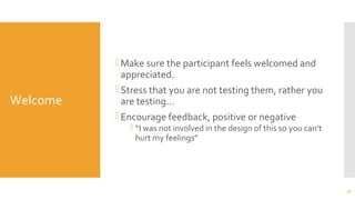 Welcome
Make sure the participant feels welcomed and
appreciated.
Stress that you are not testing them, rather you
are testing…
Encourage feedback, positive or negative
 “I was not involved in the design of this so you can’t
hurt my feelings”
32
 