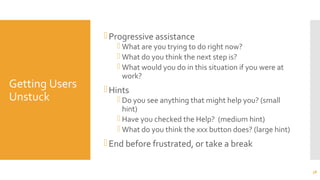 Getting Users
Unstuck
Progressive assistance
 What are you trying to do right now?
 What do you think the next step is?
 What would you do in this situation if you were at
work?
Hints
 Do you see anything that might help you? (small
hint)
 Have you checked the Help? (medium hint)
 What do you think the xxx button does? (large hint)
End before frustrated, or take a break
38
 