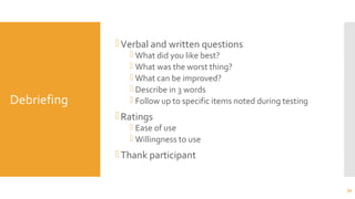 Debriefing
Verbal and written questions
 What did you like best?
 What was the worst thing?
 What can be improved?
 Describe in 3 words
 Follow up to specific items noted during testing
Ratings
 Ease of use
 Willingness to use
Thank participant
39
 