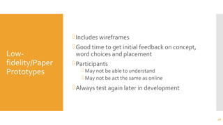 Low-
fidelity/Paper
Prototypes
Includes wireframes
Good time to get initial feedback on concept,
word choices and placement
Participants
 May not be able to understand
 May not be act the same as online
Always test again later in development
46
 