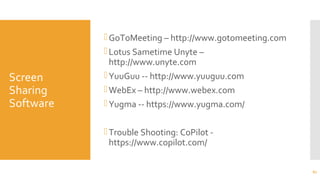 Screen
Sharing
Software
GoToMeeting – http://www.gotomeeting.com
Lotus Sametime Unyte –
http://www.unyte.com
YuuGuu -- http://www.yuuguu.com
WebEx – http://www.webex.com
Yugma -- https://www.yugma.com/
Trouble Shooting: CoPilot -
https://www.copilot.com/
67
 