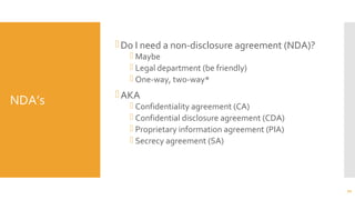 NDA’s
Do I need a non-disclosure agreement (NDA)?
 Maybe
 Legal department (be friendly)
 One-way, two-way*
AKA
 Confidentiality agreement (CA)
 Confidential disclosure agreement (CDA)
 Proprietary information agreement (PIA)
 Secrecy agreement (SA)
70
 
