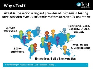 Why uTest?
 uTest is the worlds largest provider of in-the-wild testing
services with over 70,000 testers from across 190 countries

                                                Functional, Load,
   25,000+                                      Usability, L10N &
 test cycles                                        Security




                                                    Web, Mobile
        2,000+                                    & Desktop apps
      customers

                      Enterprises, SMBs & universities

                                                           |   1
 