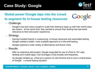 Case Study: Google

Global power Google taps into the crowd
to augment its in-house testing resources
C Challenge:
   - Googles top tech execs sought to scale their testing to keep up with their world-class
     dev teams. At the same time, they wanted to ensure their testing had real-world
     relevance to their end-users experience.
C Strategy:
   - Having invested heavily in outsourcing, in-house resources and automated testing,
     Google needed a better, more scalable approach to in-the-wild testing.
   - Google explored a wide variety of alternatives and found uTest.
C Results:
   - After an extensive pilot project, Google expanded its use of uTest to 18+ web,
     desktop and mobile apps; now leverages uTest broadly and frequently.
   - As Google ramped up, uTest put a person on site full-time and is now a critical piece
     of Googles overall testing equation

                                                                                      | 10
 