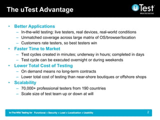 The uTest Advantage

? Better Applications
   C In-the-wild testing: live testers, real devices, real-world conditions
   C Unmatched coverage across large matrix of OS/browser/location
   C Customers rate testers, so best testers win
? Faster Time to Market
   C Test cycles created in minutes; underway in hours; completed in days
   C Test cycle can be executed overnight or during weekends
? Lower Total Cost of Testing
   C On demand means no long-term contracts
   C Lower total cost of testing than near-shore boutiques or offshore shops
? Scalability
   C 70,000+ professional testers from 190 countries
   C Scale size of test team up or down at will



                                                                              |   2
 