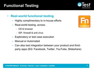 Functional Testing

 ? Real-world functional testing
    C Highly complimentary to in-house efforts
    C Real-world testing, across:
       - OS & browser
       - ISP, firewall & anti-virus
    C Exploratory or test case execution
    C Manual or Automated
    C Can also test integration between your product and third-
      party apps (EG: Facebook, Twitter, YouTube, ݺߣshare)




                                                                  |   4
 