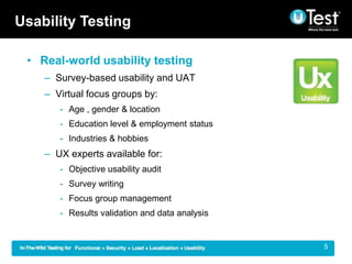 Usability Testing

 ? Real-world usability testing
    C Survey-based usability and UAT
    C Virtual focus groups by:
       - Age , gender & location
       - Education level & employment status
       - Industries & hobbies
    C UX experts available for:
       - Objective usability audit
       - Survey writing
       - Focus group management
       - Results validation and data analysis


                                                |   5
 