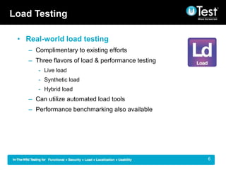 Load Testing

 ? Real-world load testing
    C Complimentary to existing efforts
    C Three flavors of load & performance testing
       - Live load
       - Synthetic load
       - Hybrid load
    C Can utilize automated load tools
    C Performance benchmarking also available




                                                    |   6
 