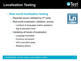 Localization Testing

 ? Real-world localization testing
    C Reported issues validated by 2nd party
    C Real-world localization validation, across:
       - Locations & languages (native speakers)
       - Age & education level
    C Validating all facets of localization:
       - Language translation
       - Currency conversion
       - VATs and other taxes
       - Shipping options




                                                    |   7
 