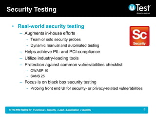 Security Testing

 ? Real-world security testing
    C Augments in-house efforts
       - Team or solo security probes
       - Dynamic manual and automated testing
    C Helps achieve PII- and PCI-compliance
    C Utilize industry-leading tools
    C Protection against common vulnerabilities checklist
       - OWASP 10
       - SANS 25
    C Focus is on black box security testing
       - Probing front end UI for security- or privacy-related vulnerabilities




                                                                            |    8
 