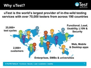 Why uTest?
 uTest is the world’s largest provider of in-the-wild testing
services with over 70,000 testers from across 190 countries

                                                Functional, Load,
   25,000+                                      Usability, L10N &
 test cycles                                        Security




                                                    Web, Mobile
        2,000+                                    & Desktop apps
      customers

                      Enterprises, SMBs & universities

                                                           |   1
 