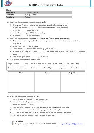 GLOBAL English Center Raha
1 HEAD OFFICE:
Jl.Bunga Kamboja,Kav.05, Katobu.SMS/WA:081904140885 /Email: globalenglish28@gmail.com
Name
Prog/level YAE/Basic English
Test date 25 August 2022
Test form Writing
A. Complete the sentences with the correct verb.
1. Jimmy and Tina ......... best friend since they were in elementary school.
2. My mother always ..................... breakfast for the family every morning.
3. My father ............ to work by car.
4. I usually ........... up at 5.30 in the morning.
5. My uncle ............. in the post office.
B. Complete the sentences with there is / there are / there isn’t / there aren’t.
1. There ............. many good book shops in my city. I sometimes visit some of them in the
afternoon.
2. There .......... .... a TV in my class.
3. Look! There ........ Martha. She is wearing yellow dress.
4. This is not really big city. There ............... good shops and cinema. I can’t even find the shoes I
want.
5. How many good shops .................... in the city?
C. Put these words in to the right column
Verb Noun Adjective
D. Complete the sentence with to or for.
1. Barbara bought the cake ....... Tom’s birthday.
2. We can’t use the key ........ open the door.
3. are those flowers ...... me?
4. ....... me, Jeff is a good friend. He always helps me every time I need help.
5. What is that hammer ........? are you going to nail something?
6. ........ clean the floor, you have to sweep it first then mop it with a wet cloth.
7. I am taking this camera ....... take some good pictures.
Sugar teapot chop build order menu pour hard soft listen small thin
Stand help mop call shout desk rude diligent magazine tired brush
 