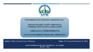 Autor: Fabián Antonio Calva Montoya Tutor: Dr. Gonzalo Remache B. MSc
UNIVERSIDAD TECNOLÓGICA EQUINOCCIAL
SISTEMA DE EDUCACIÓN A DISTANCIA
CARRERA CIENCIAS DE LA EDUCACIÓN
LIDERAZGO Y EMPRENDIMIENTO
“LAS 21 LEYES IRREFUTABLES DEL LIDERAZGO”
SANTO DOMINGO DE LOS TSÁCHILAS – ECUADOR
MAYO – 2016
 