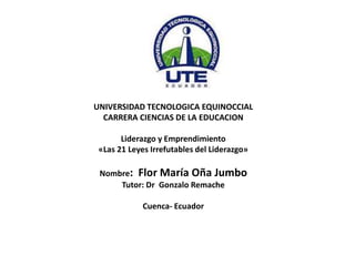 UNIVERSIDAD TECNOLOGICA EQUINOCCIAL
CARRERA CIENCIAS DE LA EDUCACION
Liderazgo y Emprendimiento
«Las 21 Leyes Irrefutables del Liderazgo»
Nombre: Flor María Oña Jumbo
Tutor: Dr Gonzalo Remache
Cuenca- Ecuador
 