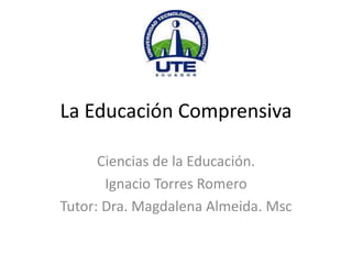 La Educación Comprensiva
Ciencias de la Educación.
Ignacio Torres Romero
Tutor: Dra. Magdalena Almeida. Msc
 