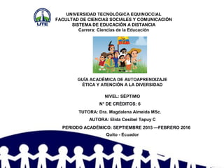 UNIVERSIDAD TECNOLÓGICA EQUINOCCIAL
FACULTAD DE CIENCIAS SOCIALES Y COMUNICACIÓN
SISTEMA DE EDUCACIÓN A DISTANCIA
Carrera: Ciencias de la Educación
GUÍA ACADÉMICA DE AUTOAPRENDIZAJE
ÉTICA Y ATENCIÓN A LA DIVERSIDAD
Quito - Ecuador
PERIODO ACADÉMICO: SEPTIEMBRE 2015 —FEBRERO 2016
AUTORA: Elida Cesibel Tapuy C
TUTORA: Dra. Magdalena Almeida MSc.
N° DE CRÉDITOS: 6
NIVEL: SÉPTIMO
 