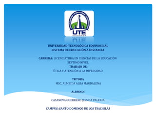 UNIVERSIDAD TECNOLÓGICA EQUINOCCIAL
SISTEMA DE EDUCACIÓN A DISTANCIA
CARRERA: LICENCIATURA EN CIENCIAS DE LA EDUCACIÓN
SÉPTIMO NIVEL
TRABAJO DE:
ÉTICA Y ATENCIÓN A LA DIVERSIDAD
TUTORA
MSC. ALMEIDA ALBA MAGDALENA
ALUMNO:
CASANOVA GUERRERO JESSICA VALERIA
CAMPUS: SANTO DOMINGO DE LOS TSACHILAS
 