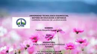 UNIVERSIDAD TECNOLÓGICA EQUINOCCIAL
SISTEMA DE EDUCACIÓN A DISTANCIA
CARRERA CIENCIAS DE LA EDUCACIÓN
NOMBRE:
Fabiola Margarita Alvarado Vélez
NIVEL:
SÈPTIMO
ASIGNATURA:
ÈTICA Y ATENCIÒN A LA DIVERSIDAD
TUTORA:
Dra. MAGDALENA ALMEIDA
 