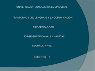 UNIVERSIDAD TECNOLÓGICA EQUINOCCIAL
PSICOPEDAGOGÍA
TRASTORNOS DEL LENGUAJE Y LA COMUNICACIÓN
JORGE GUSTAVO AYALA CHANATASI
SEGUNDO NIVEL
CREDITOS : 6
 