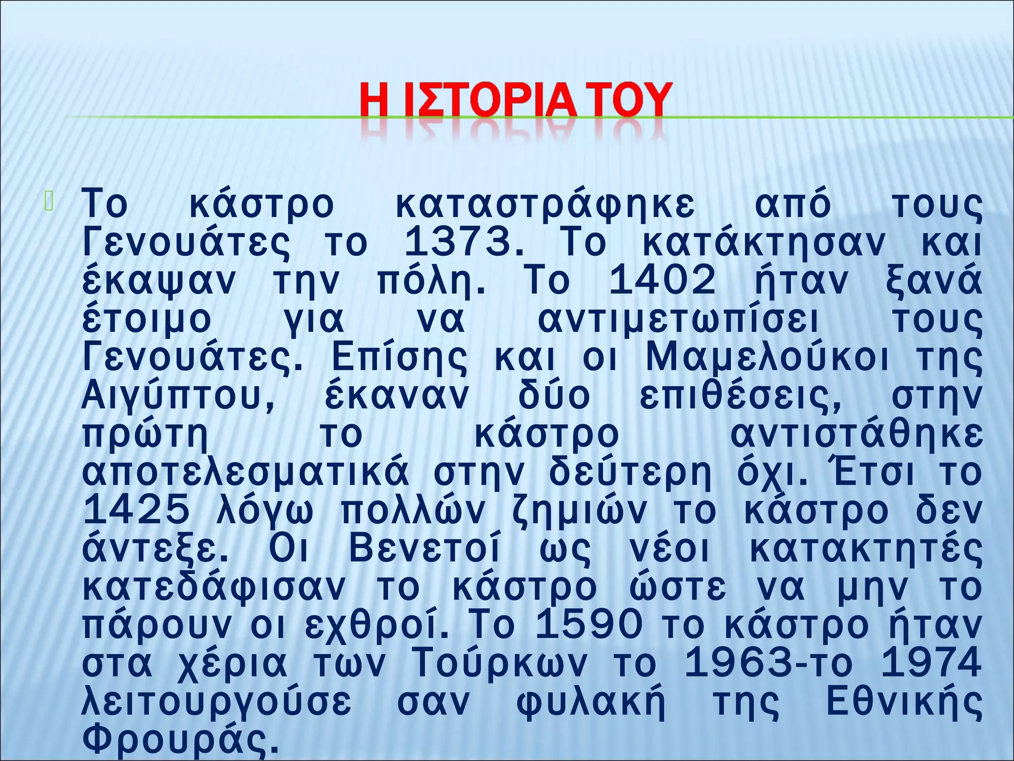  Το κάστρο καταστράφηκε από τους 
Γενουάτες το 1373. Το κατάκτησαν και 
έκαψαν την πόλη. Το 1402 ήταν ξανά 
έτοιμο για να αντιμετωπίσει τους 
Γενουάτες. Επίσης και οι Μαμελούκοι της 
Αιγύπτου, έκαναν δύο επιθέσεις, στην 
πρώτη το κάστρο αντιστάθηκε 
αποτελεσματικά στην δεύτερη όχι. Έτσι το 
1425 λόγω πολλών ζημιών το κάστρο δεν 
άντεξε. Οι Βενετοί ως νέοι κατακτητές 
κατεδάφισαν το κάστρο ώστε να μην το 
πάρουν οι εχθροί. Το 1590 το κάστρο ήταν 
στα χέρια των Τούρκων το 1963-το 1974 
λειτουργούσε σαν φυλακή της Εθνικής 
Φρουράς. 
 