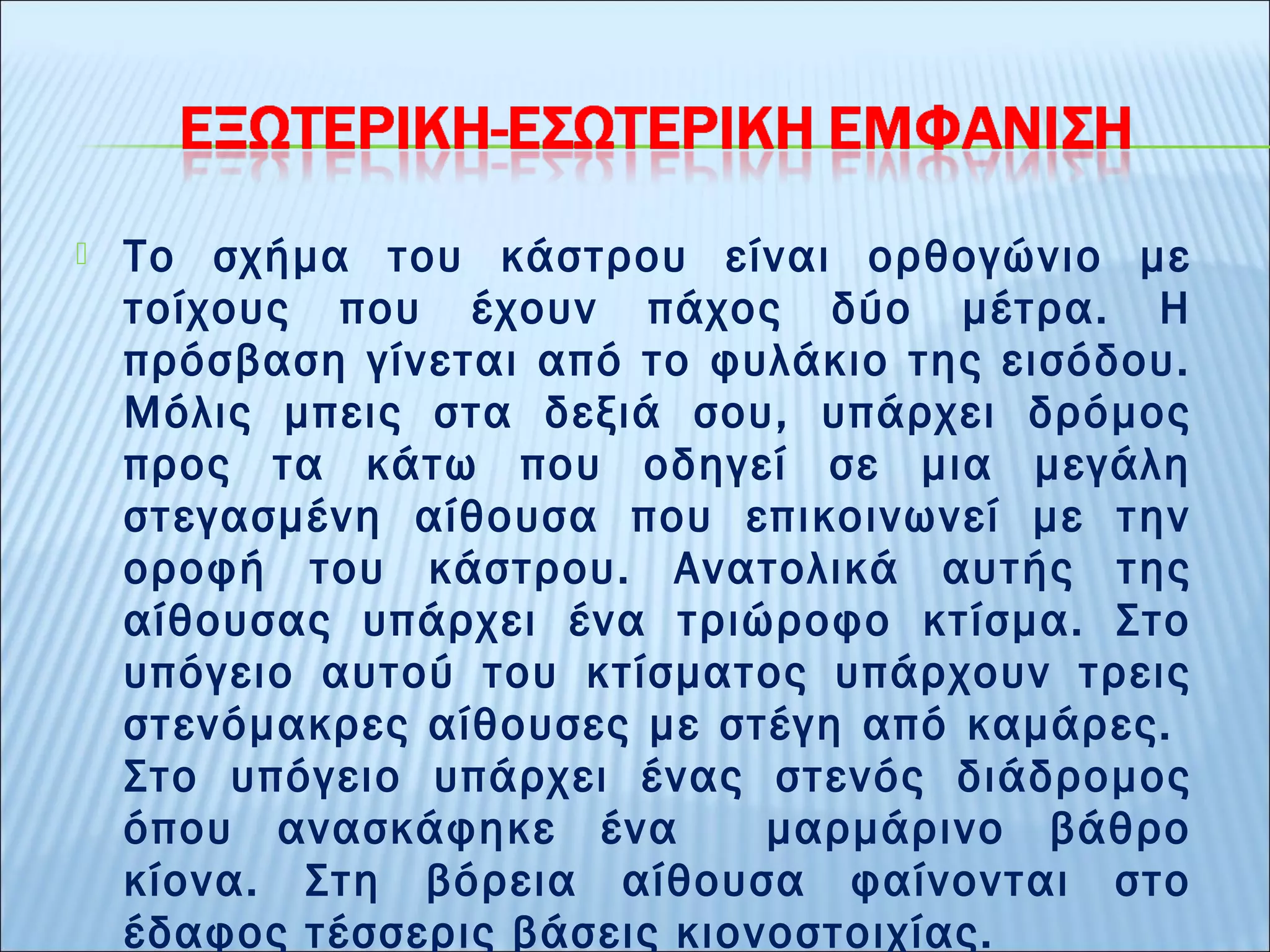  Το σχήμα του κάστρου είναι ορθογώνιο με 
τοίχους που έχουν πάχος δύο μέτρα. Η 
πρόσβαση γίνεται από το φυλάκιο της εισόδου. 
Μόλις μπεις στα δεξιά σου, υπάρχει δρόμος 
προς τα κάτω που οδηγεί σε μια μεγάλη 
στεγασμένη αίθουσα που επικοινωνεί με την 
οροφή του κάστρου. Ανατολικά αυτής της 
αίθουσας υπάρχει ένα τριώροφο κτίσμα. Στο 
υπόγειο αυτού του κτίσματος υπάρχουν τρεις 
στενόμακρες αίθουσες με στέγη από καμάρες. 
Στο υπόγειο υπάρχει ένας στενός διάδρομος 
όπου ανασκάφηκε ένα μαρμάρινο βάθρο 
κίονα. Στη βόρεια αίθουσα φαίνονται στο 
έδαφος τέσσερις βάσεις κιονοστοιχίας. 
 