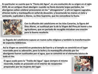 En particular se cuenta que la “Fiesta del Agua”, es una evolución de su origen en el siglo
XVIII, de un antiguo ritual aborigen: cuando no llovía durante largos periodos, los
aborígenes solían celebrar procesiones en los “ almoganeres”, y ahí en lugares sagrados,
ofrecían leche y mantequilla en señal de devoción, y levantando las manos al cielo y
cantando, suplicaban a Alorac, su Dios Supremo, que les concediese la lluvia.

Con la difusión del catolicismo en las Islas Canarias, la figura del
Dios Alorac, se sustituyó por la de la Virgen del Pino,en honor a los
agricultores, que en periodo de recogida iniciaban una oración
para la buena recolecta.
La llegada del catolicismo supuso un nuevo culto religioso y también la transformación
de aspectos folklóricos.

Así la Virgen se convirtió en protectora del barrio y el templo se convirtió en el lugar
reservado para su adoración, pero la leche y la mantequilla ofrecida por los
aborígenes fueron sustituidos por el agua, que se convirtió en el elemento básico de
todo el rito.
El agua usada para la “Traída del Agua” sigue siempre el mismo
recorrido, traída en procesión en el interior de recipientes
preparados por las mujeres del lugar.

 