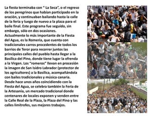 La fiesta terminaba con “ La Seca”, o el regreso
de los peregrinos que habían participado en la
oración, y continuaban bailando hasta la calle
de la feria y luego de nuevo a la plaza para el
baile final. Este programa fue seguido, sin
embargo, sólo en dos ocasiones.
Actualmente lo más importante de la Fiesta
del Agua, es la Romeria, que cuenta con
tradicionales carros procedentes de todos los
barrios de Teror para recorrer juntos las
principales calles del pueblo hasta llegar a la
Basílica del Pino, donde tiene lugar la ofrenda
a la Virgen. Los “romeros” llevan en procesión
la imagen de San Isidro Labrador (protector de
los agricultores) a la Basílica, acompañándola
con bailes tradicionales y música canaria.
Desde hace unos años coincidiendo con la
Fiesta del Agua, se celebra también la Feria de
la Artesanía, un mercado tradicional donde
centenares de locales exponen y venden entre
la Calle Real de la Plaza, la Plaza del Pino y las
calles limítrofes, sus mejores trabajos.

 