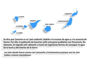 Se dice que Canarias es un ‘país sediento’ debido a la escasez de agua y a la ausencia de
lluvias. Por ello, la población de Canarias sufre este grave problema con frecuencia. No
obstante, ha logrado salir adelante a través de ingeniosas formas de conseguir el agua
de la lluvia y del interior de la tierra.
Las islas donde llueve menos son Lanzarote y Fuerteventura porque son las más
áridas y menos montañosas.

 