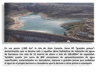 En sus pocos 1.500 km2 la isla de Gran Canaria, tiene 69 “grandes presas”,
denominación que se destina solo a aquellas obras hidráulicas de retención de aguas
de barrancos con más de 15 metros de altura o más de 100.000m3 de capacidad.
También cuenta con cerca de 800 concesiones de aprovechamientos de agua
superficiales, materializadas en: tomaderos, represas o grandes presas que embalsan
el agua en el propio barranco o tomaderos que la derivan a otras presas o estanques.

 