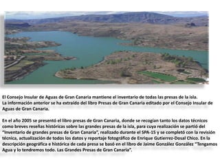 El Consejo Insular de Aguas de Gran Canaria mantiene el inventario de todas las presas de la isla.
La información anterior se ha extraído del libro Presas de Gran Canaria editado por el Consejo Insular de
Aguas de Gran Canaria.
En el año 2005 se presentó el libro presas de Gran Canaria, donde se recogían tanto los datos técnicos
como breves reseñas históricas sobre las grandes presas de la isla, para cuya realización se partió del
“Inventario de grandes presas de Gran Canaria”, realizado durante el SPA-15 y se completó con la revisión
técnica, actualización de todos los datos y reportaje fotográfico de Enrique Gutierrez-Dosal Chico. En la
descripción geográfica e histórica de cada presa se basó en el libro de Jaime González González “Tengamos
Agua y lo tendremos todo. Las Grandes Presas de Gran Canaria”.

 